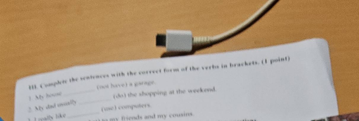 Complete the sentences with the correct form of the verbs in brackets. (1 point) 
(not have) a garage. 
_ 
1. My house 
_(do) the shopping at the weekend. 
_ 
2. My sad sonlly 
(usc) computers. 
1. I reatly like 
In my friends and my cousins.