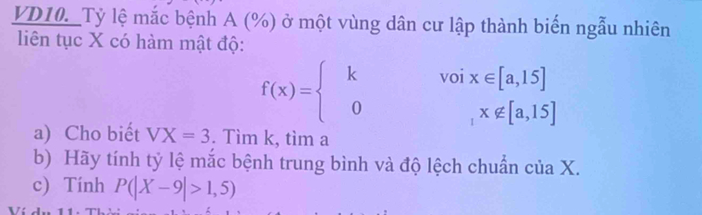 VD10._Tỷ lệ mắc bệnh A (%) ở một vùng dân cư lập thành biến ngẫu nhiên
liên tục X có hàm mật độ:
f(x)=beginarrayl kvoix∈ [a,15] 0,x∉ [a,15]endarray.
a) Cho biết VX=3. Tìm k, tìm a
b) Hãy tính tỷ lệ mắc bệnh trung bình và độ lệch chuẩn của X.
c) Tính P(|X-9|>1,5)