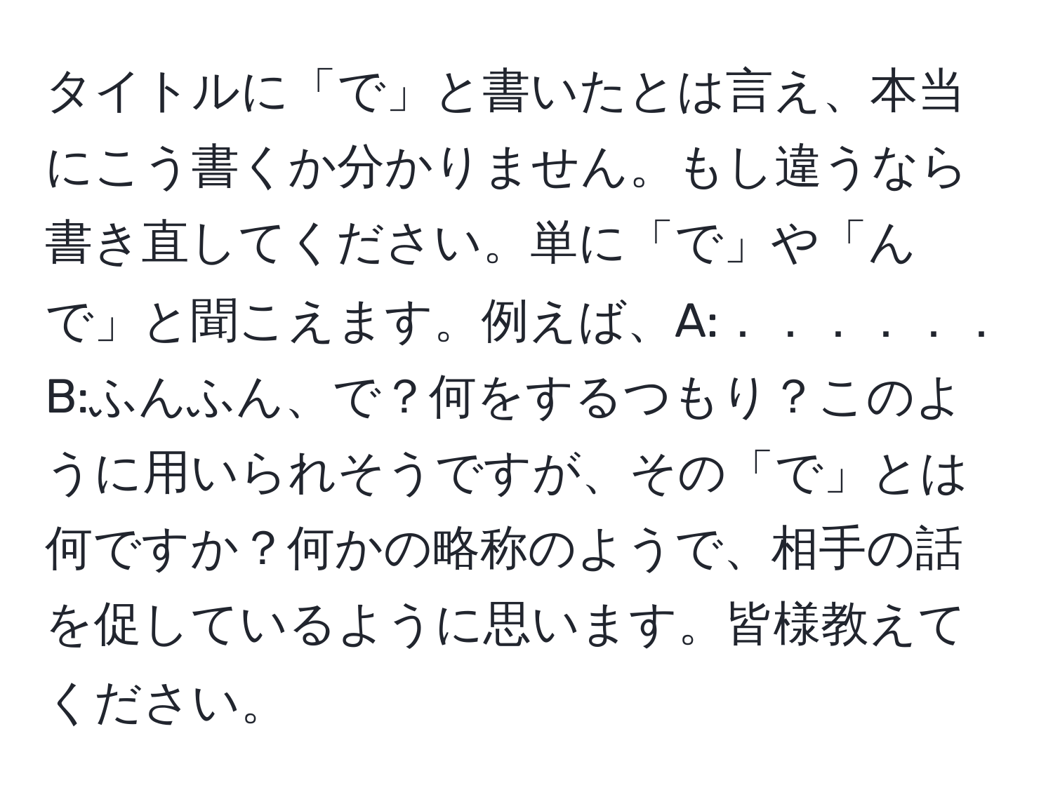 タイトルに「で」と書いたとは言え、本当にこう書くか分かりません。もし違うなら書き直してください。単に「で」や「んで」と聞こえます。例えば、A:．．．．．． B:ふんふん、で？何をするつもり？このように用いられそうですが、その「で」とは何ですか？何かの略称のようで、相手の話を促しているように思います。皆様教えてください。