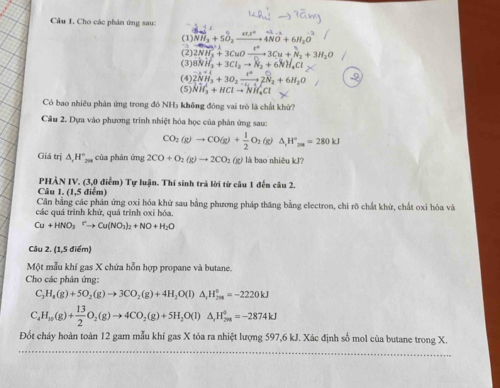 Cho các phản ứng sau:
(1) 4NH₃ + 5O₂− * + 4NO + 6H₂O
(2) 2NH₃ + 3CuO—→3Cu + N₂ +3H₂O
(3) 8NH_3+3Cl_2to N_2+6NH_4Cl
(4) 2NH_3+3O_2xrightarrow t^22N_2+6H_2O
(5) NH_3^(++HClto NH_4)Cl
Có bao nhiêu phản ứng trong đó NH₃ không đóng vai trò là chất khử?
Câu 2. Dựa vào phương trình nhiệt hóa học của phản ứng sau:
CO_2(g)to CO(g)+ 1/2 O_2(g)△ _rH_2_298=280kJ
Giá trị △ _rH_(298)° của phản ứng 2CO+O_2(g)to 2CO_2(g) là bao nhiêu kJ?
PHẢN IV. (3,0 điễm) Tự luận. Thí sinh trả lời từ câu 1 đến câu 2.
Câu 1. (1,5 điểm)
Cân bằng các phản ứng oxi hóa khử sau bằng phương pháp thăng bằng electron, chỉ rõ chất khử, chất oxi hóa và
các quá trình khử, quá trình oxi hóa.
Cu+HNO_3^+Cto Cu(NO_3)_2+NO+H_2O
Câu 2. (1,5 điểm)
Một mẫu khí gas X chứa hỗn hợp propane và butane.
Cho các phản ứng:
C_3H_8(g)+5O_2(g)to 3CO_2(g)+4H_2O(l)△ _rH_(298)^0=-2220kJ
C_4H_10(g)+ 13/2 O_2(g)to 4CO_2(g)+5H_2O(l)△ _rH_(298)°=-2874kJ
Đốt cháy hoàn toàn 12 gam mẫu khí gas X tỏa ra nhiệt lượng 597,6 kJ. Xác định số mol của butane trong X.