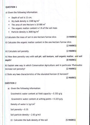 Given the following information: 
Depth of soil is 15 cm; 
Dry bulk density is 1500kg/m^3
The area of one Hectare is 10000m^2
The organic matter content is 5 % of the soil mass 
Particle density is 2600kg/m^3
i) Calculate the mass of soil in one-hectare furrow slice. [4 MARKS] 
ii) Calculate the organic matter content in the one-hectare furrow slice. 
[2 MARKS] 
iii) Calculate soil porosity. [2 MARKS] 
iv) How does porosity vary with soil pH, soil texture, soil organic matter, and soil 
depth? [8 MARKS] 
b) Explain one way in which Conservation Agriculture and in particular Pfumvudza 
increase soil porosity? [2 MARKS] 
c) State any two characteristics of the eluviated horizon (E horizon)? 
[2 MARKS] 
QUESTION 2 
a) Given the following information: 
Gravimetric water content at field capacity =0.35 5 n/
Gravimetric water content at wilting points =0.223g/g. 
Density of water is 1g/cm^3
Soil porosity =0.35
Soil particle density =2.68 q/m3
(i) Calculate the bulk density of the soil [5 MARKS]