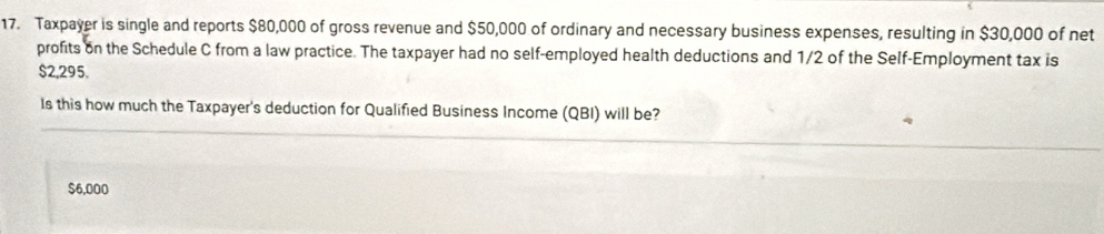 Taxpayer is single and reports $80,000 of gross revenue and $50,000 of ordinary and necessary business expenses, resulting in $30,000 of net
profits on the Schedule C from a law practice. The taxpayer had no self-employed health deductions and 1/2 of the Self-Employment tax is
$2,295.
Is this how much the Taxpayer's deduction for Qualified Business Income (QBI) will be?
$6,000