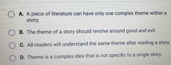 A. A piece of literature can have only one complex theme within a
story.
B. The theme of a story should revolve around good and evil.
C. All readers will understand the same theme after reading a story.
D. Theme is a complex idea that is not specific to a single story.