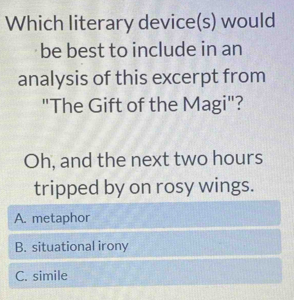 Which literary device(s) would
be best to include in an
analysis of this excerpt from
"The Gift of the Magi"?
Oh, and the next two hours
tripped by on rosy wings.
A. metaphor
B. situational irony
C. simile