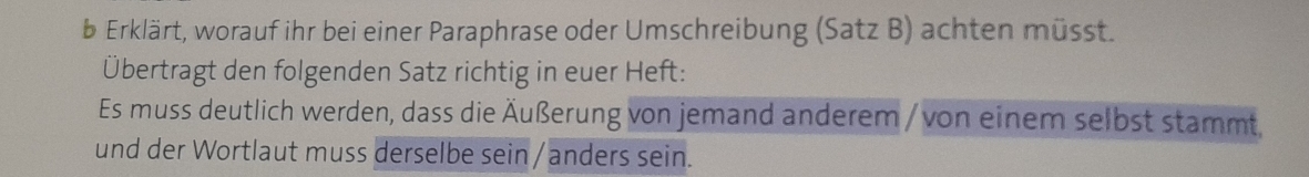 Erklärt, worauf ihr bei einer Paraphrase oder Umschreibung (Satz B) achten müsst. 
Übertragt den folgenden Satz richtig in euer Heft: 
Es muss deutlich werden, dass die Äußerung von jemand anderem / von einem selbst stammt, 
und der Wortlaut muss derselbe sein/anders sein.