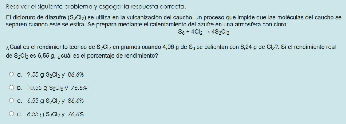 Resolver el siguiente problema y esgoger la respuesta correcta.
El dicloruro de diazufre (S_2Cl_2) se utiliza en la vulcanización del caucho, un proceso que impide que las moléculas del caucho se
separen cuando este se estira. Se prepara mediante el calentamiento del azufre en una atmosfera con cloro:
S_8+4Cl_2to 4S_2Cl_2
¿Cuál es el rendimiento teórico de S_2Cl_2 en gramos cuando 4,06 g de S_8 se calientan con 6,24 g de Cl_2? . Si el rendimiento real
de S_2Cl_2 es 6,55 g, ¿cuál es el porcentaje de rendimiento?
a. 9,55gS_2Cl_2 y 86,6%
b. 10,55gS_2Cl_2 y 76,6%
C. 6,55g S_2Cl_2 yì 86,6%
d. 8,55g S_2Cl_2 y 76,6%