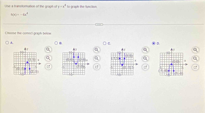 Use a transformation of the graph of y=x^4 to graph the function.
h(x)=-6x^4
Choose the correct graph below.
A.
B.
C.
D.