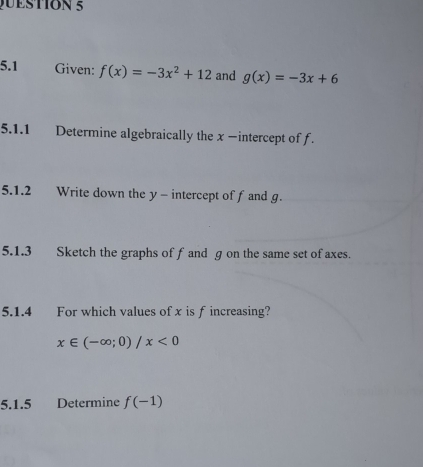 5.1 Given: f(x)=-3x^2+12 and g(x)=-3x+6
5.1.1 Determine algebraically the x −intercept of f. 
5.1.2 Write down the y - intercept of f and g. 
5.1.3 Sketch the graphs of f and g on the same set of axes. 
5.1.4 For which values of x is f increasing?
x∈ (-∈fty ;0)/x<0</tex> 
5.1.5 Determine f(-1)