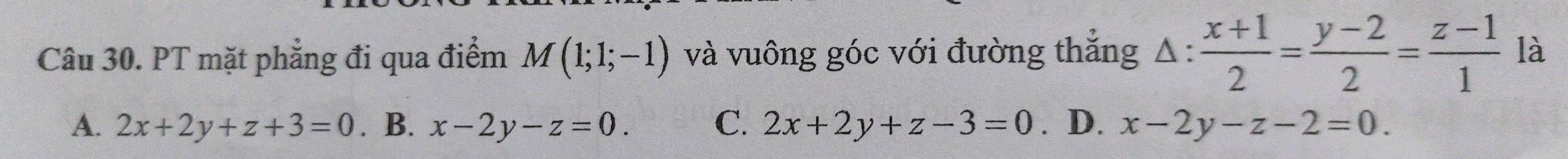 PT mặt phẳng đi qua điểm M(1;1;-1) và vuông góc với đường thăng △ : (x+1)/2 = (y-2)/2 = (z-1)/1  là
A. 2x+2y+z+3=0. B. x-2y-z=0. C. 2x+2y+z-3=0. D. x-2y-z-2=0.