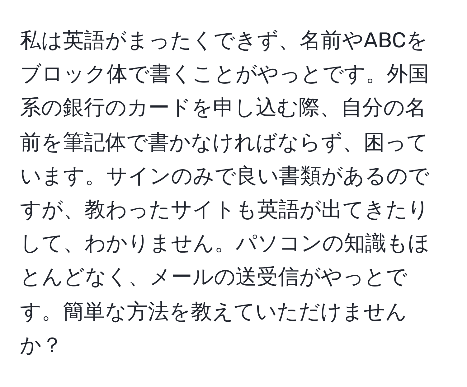 私は英語がまったくできず、名前やABCをブロック体で書くことがやっとです。外国系の銀行のカードを申し込む際、自分の名前を筆記体で書かなければならず、困っています。サインのみで良い書類があるのですが、教わったサイトも英語が出てきたりして、わかりません。パソコンの知識もほとんどなく、メールの送受信がやっとです。簡単な方法を教えていただけませんか？