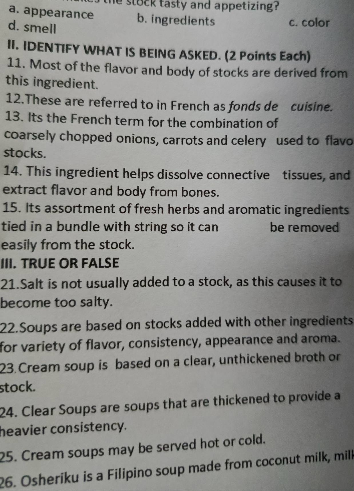 he stock tasty and appetizing ?
a. appearance b. ingredients
d. smell
c. color
II. IDENTIFY WHAT IS BEING ASKED. (2 Points Each)
11. Most of the flavor and body of stocks are derived from
this ingredient.
12.These are referred to in French as fonds de cuisine.
13. Its the French term for the combination of
coarsely chopped onions, carrots and celery used to flavo
stocks.
14. This ingredient helps dissolve connective tissues, and
extract flavor and body from bones.
15. Its assortment of fresh herbs and aromatic ingredients
tied in a bundle with string so it can . be removed
easily from the stock.
III. TRUE OR FALSE
21.Salt is not usually added to a stock, as this causes it to
become too salty.
22.Soups are based on stocks added with other ingredients
for variety of flavor, consistency, appearance and aroma.
23. Cream soup is based on a clear, unthickened broth or
stock.
24. Clear Soups are soups that are thickened to provide a
heavier consistency.
25. Cream soups may be served hot or cold.
26. Osheriku is a Filipino soup made from coconut milk, milk