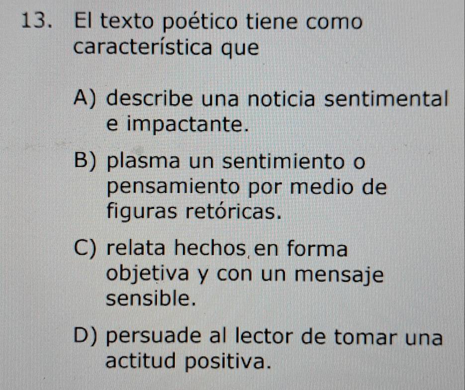 El texto poético tiene como
característica que
A) describe una noticia sentimental
e impactante.
B) plasma un sentimiento o
pensamiento por medio de
figuras retóricas.
C) relata hechos en forma
objetiva y con un mensaje
sensible.
D) persuade al lector de tomar una
actitud positiva.