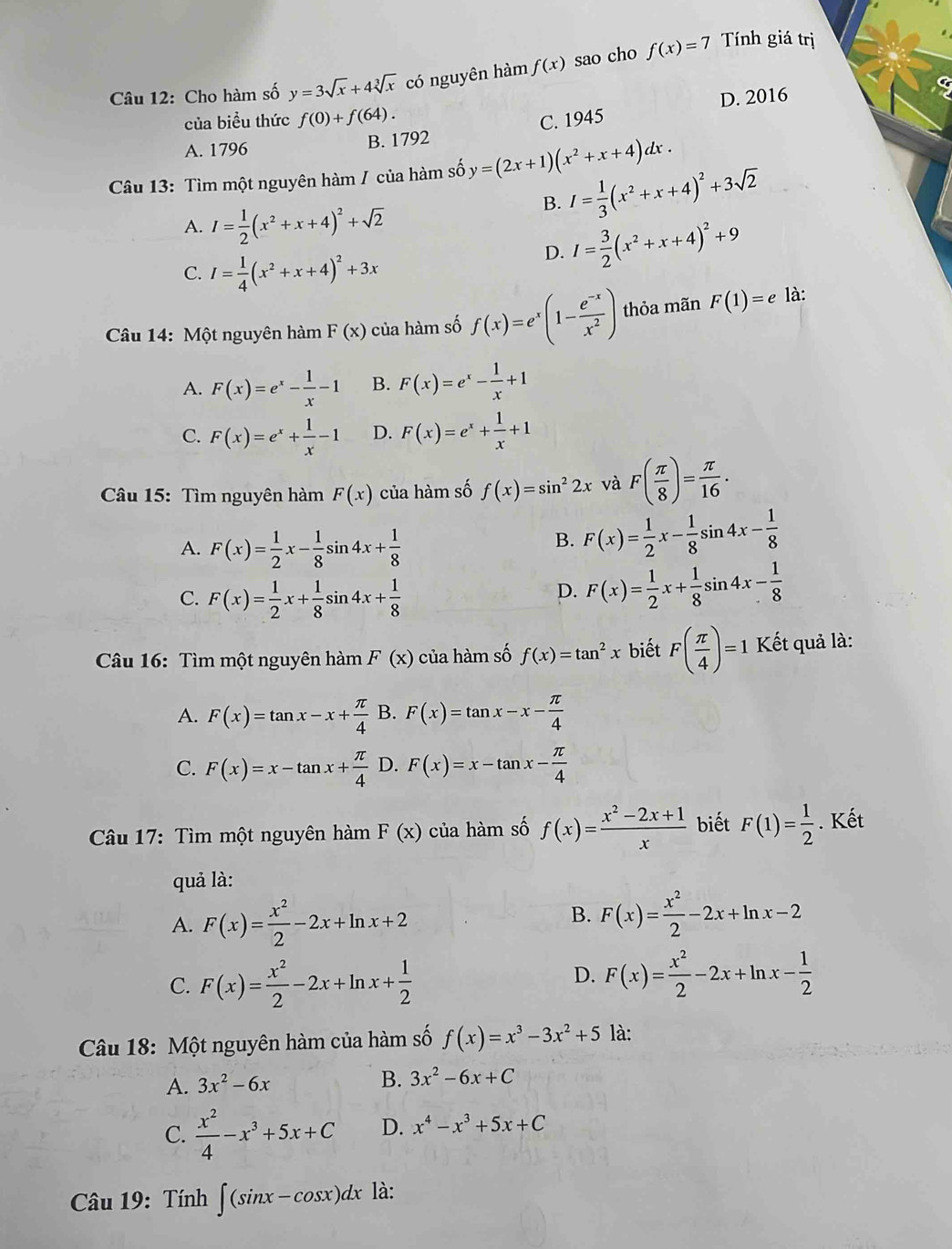 Cho hàm số y=3sqrt(x)+4sqrt[3](x) có nguyên hàm f(x) sao cho f(x)=7
Tính giá trị
D. 2016
của biều thức f(0)+f(64).
A. 1796
B. 1792 C. 1945
Câu 13: Tìm một nguyên hàm / của hàm số y=(2x+1)(x^2+x+4)dx.
A. I= 1/2 (x^2+x+4)^2+sqrt(2)
B. I= 1/3 (x^2+x+4)^2+3sqrt(2)
C. I= 1/4 (x^2+x+4)^2+3x
D. I= 3/2 (x^2+x+4)^2+9
Câu 14: Một nguyên hàm F(x) của hàm số f(x)=e^x(1- (e^(-x))/x^2 ) thỏa mãn F(1)=e là:
A. F(x)=e^x- 1/x -1 B. F(x)=e^x- 1/x +1
C. F(x)=e^x+ 1/x -1 D. F(x)=e^x+ 1/x +1
Câu 15: Tìm nguyên hàm F(x) của hàm số f(x)=sin^22x và F( π /8 )= π /16 .
A. F(x)= 1/2 x- 1/8 sin 4x+ 1/8 
B. F(x)= 1/2 x- 1/8 sin 4x- 1/8 
C. F(x)= 1/2 x+ 1/8 sin 4x+ 1/8 
D. F(x)= 1/2 x+ 1/8 sin 4x- 1/8 
Câu 16: Tìm một nguyên hàm F(x) của hàm số f(x)=tan^2x biết F( π /4 )=1 Kết quả là:
A. F(x)=tan x-x+ π /4  B. F(x)=tan x-x- π /4 
C. F(x)=x-tan x+ π /4  D. F(x)=x-tan x- π /4 
Câu 17: Tìm một nguyên hàm F(x) của hàm số f(x)= (x^2-2x+1)/x  biết F(1)= 1/2 . Kết
quả là:
A. F(x)= x^2/2 -2x+ln x+2
B. F(x)= x^2/2 -2x+ln x-2
C. F(x)= x^2/2 -2x+ln x+ 1/2 
D. F(x)= x^2/2 -2x+ln x- 1/2 
Câu 18: Một nguyên hàm của hàm số f(x)=x^3-3x^2+5 là:
A. 3x^2-6x
B. 3x^2-6x+C
C.  x^2/4 -x^3+5x+C D. x^4-x^3+5x+C
Câu 19: Tính ∈t (sin x-cos x)dx là: