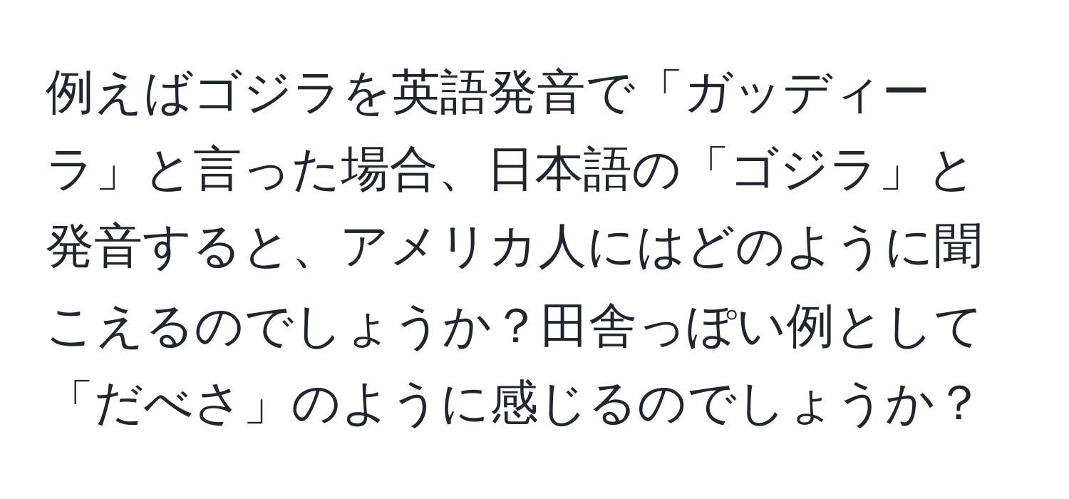 例えばゴジラを英語発音で「ガッディーラ」と言った場合、日本語の「ゴジラ」と発音すると、アメリカ人にはどのように聞こえるのでしょうか？田舎っぽい例として「だべさ」のように感じるのでしょうか？