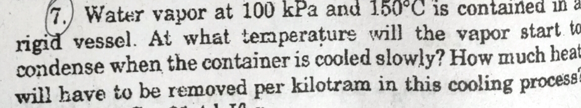 Water vapor at 100 kPa and 150°C is contained in 
rigid vessel. At what temperature will the vapor start to 
condense when the container is cooled slowly? How much heat 
will have to be removed per kilotram in this cooling process ?