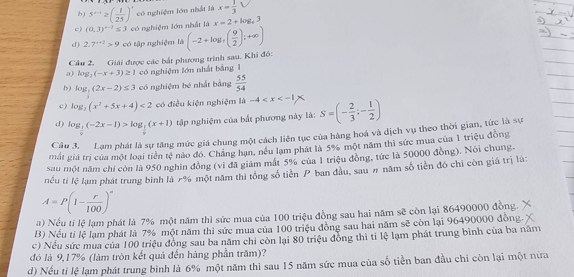 5^(x-1)≥ ( 1/25 )^x có nghiệm lớn nhất là x= 1/3 
c) (0,3)^x-2≤ 3 có nghiệm lớn nhất là x=2+log _63
d) 2.7^(x+2)>9 có tập nghiệm là (-2+log _7( 9/2 );+∈fty )
Câu 2. Giải được các bất phương trình sau. Khi đó:
a) log _2(-x+3)≥ 1 có nghiệm lớn nhất bằng 1
b) log _ 1/3 (2x-2)≤ 3 có nghiệm bé nhất bằng  55/54 
c) log _2(x^2+5x+4)<2</tex> có điều kiện nghiệm 1a-4
d) log _ 1/9 (-2x-1)>log _ 1/9 (x+1) tập nghiệm của bất phương này là: S=(- 2/3 ;- 1/2 )
Câu 3. Lạm phát là sự tăng mức giá chung một cách liên tục của hàng hoá và dịch vụ theo thời gian, tức là sự
mất giá trị của một loại tiền tệ nào đó. Chẳng hạn, nếu lạm phát là 5% một năm thì sức mua của 1 triệu đồng
sau một năm chỉ còn là 950 nghìn đồng (vì đã giảm mất 5% của 1 triệu đồng, tức là 50000 đồng). Nói chung.
nếu tỉ lệ lạm phát trung bình là r% một năm thì tổng số tiền P ban đầu, sau n năm số tiền đó chỉ còn giá trị là:
A=P(1- r/100 )^n
a) Nếu tỉ lệ lạm phát là 7% một năm thì sức mua của 100 triệu đồng sau hai năm sẽ còn lại 86490000 đồng.
B) Nếu tỉ lệ lạm phát là 7% một năm thì sức mua của 100 triệu đồng sau hai năm sẽ còn lại 96490000 đồng.
c) Nếu sức mua của 100 triệu đồng sau ba năm chi còn lại 80 triệu đồng thì tỉ lệ lạm phát trung bình của ba năm
đó là 9,17% (làm tròn kết quả đến hàng phần trăm)?
d) Nếu tỉ lệ lạm phát trung bình là 6% một năm thì sau 15 năm sức mua của số tiền ban đầu chỉ còn lại một nửa