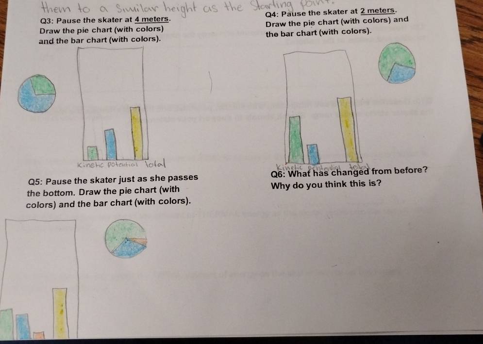 Pause the skater at 4 meters. Q4: Pause the skater at 2 meters. 
Draw the pie chart (with colors) Draw the pie chart (with colors) and 
and the bar chart (with colors). the bar chart (with colors). 
Q5: Pause the skater just as she passes Q6: What has changed from before? 
the bottom. Draw the pie chart (with Why do you think this is? 
colors) and the bar chart (with colors).