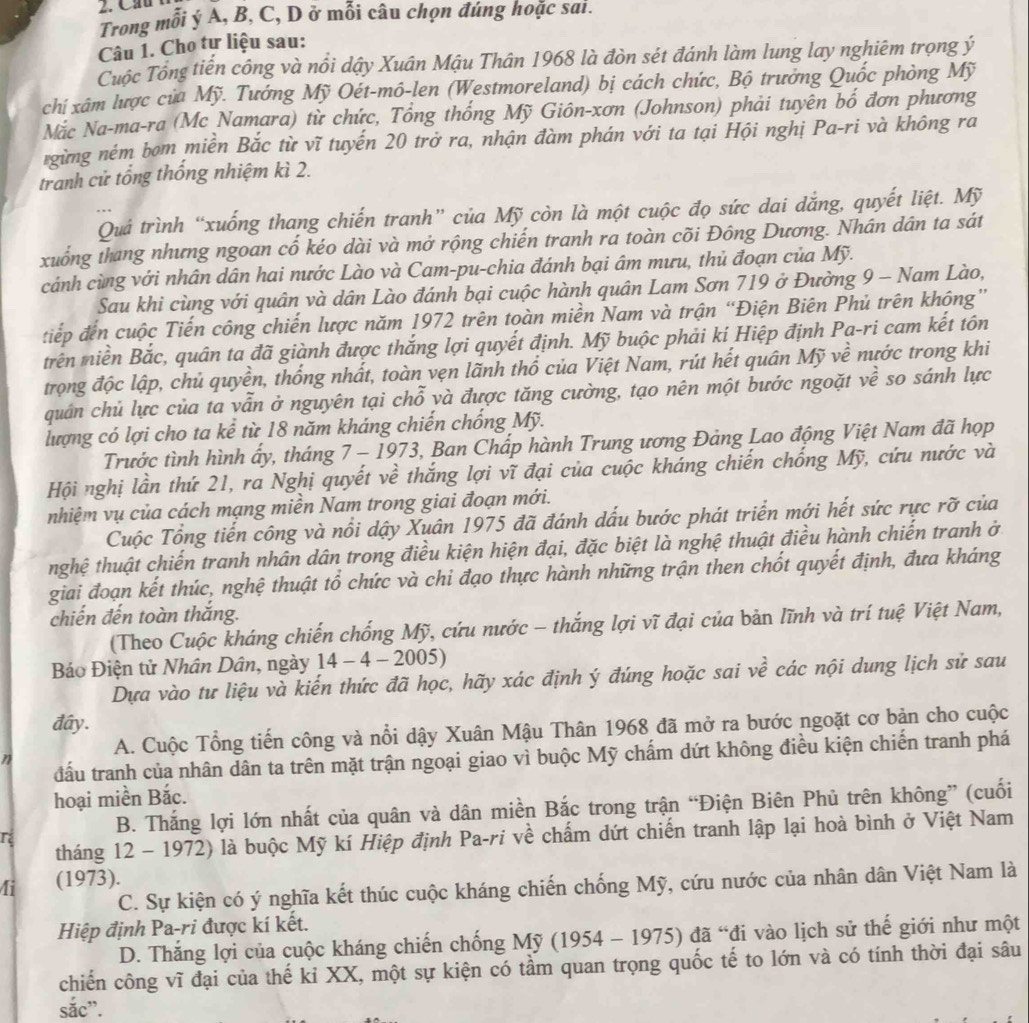Cầu
Trong mỗi ý A, B, C, D ở mỗi câu chọn đúng hoặc sai.
Câu 1. Cho tự liệu sau:
Cuộc Tổng tiến công và nổi dậy Xuân Mậu Thân 1968 là đòn sét đánh làm lung lay nghiêm trọng ý
chí xâm lược của Mỹ. Tướng Mỹ Oét-mô-len (Westmoreland) bị cách chức, Bộ trưởng Quốc phòng Mỹ
Nặc Na-ma-ra (Mc Namara) từ chức, Tổng thống Mỹ Giôn-xơn (Johnson) phải tuyên bố đơn phương
rgừng ném bom miền Bắc từ vĩ tuyến 20 trở ra, nhận đàm phán với ta tại Hội nghị Pa-ri và không ra
tranh cử tổng thống nhiệm kì 2.
Quả trình “xuống thang chiến tranh” của Mỹ còn là một cuộc đọ sức dai dắng, quyết liệt. Mỹ
xuống thang nhưng ngoan cố kéo dài và mở rộng chiến tranh ra toàn cõi Đông Dương. Nhân dân ta sát
cánh cùng với nhân dân hai nước Lào và Cam-pu-chia đánh bại âm mưu, thủ đoạn của Mỹ.
Sau khi cùng với quân và dân Lào đánh bại cuộc hành quân Lam Sơn 719 ở Đường 9 - Nam Lào,
tiếp đến cuộc Tiến công chiến lược năm 1972 trên toàn miền Nam và trận “Điện Biên Phủ trên không”
trên niền Bắc, quân ta đã giành được thắng lợi quyết định. Mỹ buộc phải kí Hiệp định Pa-ri cam kết tôn
trọng độc lập, chủ quyền, thống nhất, toàn vẹn lãnh thổ của Việt Nam, rút hết quân Mỹ về nước trong khi
quân chủ lực của ta vẫn ở nguyên tại chỗ và được tăng cường, tạo nên một bước ngoặt về so sánh lực
lượng có lợi cho ta kể từ 18 năm kháng chiến chống Mỹ.
Trước tình hình ấy, tháng 7 - 1973, Ban Chấp hành Trung ương Đảng Lao động Việt Nam đã họp
Hội nghị lần thứ 21, ra Nghị quyết về thắng lợi vĩ đại của cuộc kháng chiến chống Mỹ, cứu nước và
nhiệm vụ của cách mạng miền Nam trong giai đoạn mới.
Cuộc Tổng tiến công và nổi dậy Xuân 1975 đã đánh dấu bước phát triển mới hết sức rực rỡ của
tnhghệ thuật chiến tranh nhân dân trong điều kiện hiện đại, đặc biệt là nghệ thuật điều hành chiến tranh ở
giai đoạn kết thúc, nghệ thuật tổ chức và chi đạo thực hành những trận then chốt quyết định, đưa kháng
chiến đến toàn thắng.
(Theo Cuộc kháng chiến chống Mỹ, cứu nước - thắng lợi vĩ đại của bản lĩnh và trí tuệ Việt Nam,
Báo Điện tử Nhân Dân, ngày 14 - 4 - 2005)
Dựa vào tư liệu và kiến thức đã học, hãy xác định ý đúng hoặc sai về các nội dung lịch sử sau
đây.
A. Cuộc Tổng tiến công và nổi dậy Xuân Mậu Thân 1968 đã mở ra bước ngoặt cơ bản cho cuộc
đấu tranh của nhân dân ta trên mặt trận ngoại giao vì buộc Mỹ chấm dứt không điều kiện chiến tranh phá
T
hoại miền Bắc.
r B. Thắng lợi lớn nhất của quân và dân miền Bắc trong trận “Điện Biên Phủ trên không” (cuối
tháng 12 - 1972) là buộc Mỹ kí Hiệp định Pa-ri về chấm dứt chiến tranh lập lại hoà bình ở Việt Nam
4i (1973).
C. Sự kiện có ý nghĩa kết thúc cuộc kháng chiến chống Mỹ, cứu nước của nhân dân Việt Nam là
Hiệp định Pa-ri được kí kết.
D. Thắng lợi của cuộc kháng chiến chống Mỹ (1954 - 1975) đã “đi vào lịch sử thế giới như một
chiến công vĩ đại của thế kỉ XX, một sự kiện có tầm quan trọng quốc tế to lớn và có tính thời đại sâu
sắc”.