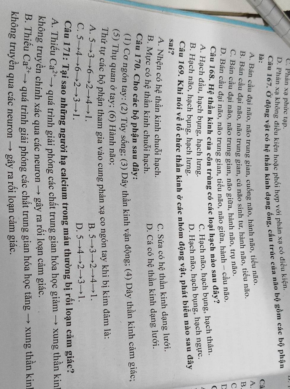 C. Phản xạ phức tạp.
D. Phản xạ không điều kiện hoặc phối hợp với phản xạ có điều kiện.
Câu 167. Ở động vật có hệ thần kinh dạng ống, cấu trúc của não bộ gồm các bộ phận
là: Câ
A. Bán cầu đại não, não trung gian, cuống não, hành não, tiểu não.
A.
B. Bán cầu đại não, não trung gian, củ não sinh tư, hành não, tiểu não.
B.
C. Bán cầu đại não, não trung gian, não giữa, hành não, trụ não.
C
D. Bán cầu đại não, não trung gian, tiểu não, não giữa, hành - cầu não.
D
Câu 168. Hệ thần kinh của côn trùng có các loại hạch nào sau đây? (
A. Hạch đầu, hạch bụng, hạch lưng.
C. Hạch não, hạch bụng, hạch thân.
B. Hạch não, hạch bụng, hạch lưng.
D. Hạch não, hạch bụng, hạch ngực.
Câu 169. Khi nói về tổ chức thần kinh ở các nhóm động vật, phát biểu nào sau đây
sai?
A. Nhện có hệ thần kinh chuỗi hạch.
C. Sứa có hệ thần kinh dạng lưới.
B. Mực có hệ thần kinh chuỗi hạch.
D. Cá có hệ thần kinh dạng lưới.
Câu 170. Cho các bộ phận sau đây:
(1) Cơ ngón tay: (2) Tủy sống; (3) Dây thần kinh vận động; (4) Dây thần kinh cảm giác;
(5) Thụ quan ở tay; (6) Hành não;
Thứ tự các bộ phận tham gia vào cung phản xạ co ngón tay khi bị kim đâm là:
A. 5→3→ 5- →2− to 4to 1.
B. 5→3→2→4→1.
C. 5→4→ 6 →2→3 to 1
D. 5→4→2→3→1.
Câu 171: Tại sao những người hạ calcium trong máu thường bị rối loạn cảm giác?
A. Thiếu Ca^(2+) → quá trình giải phóng các chất trung gian hóa học giảm → xung thần kinh
không truyền chính xác qua các neuron → gây ra rối loạn cảm giác.
B. Thiếu Ca^(2+) T→ quá trình giải phóng các chất trung gian hóa học tăng → xung thần kinh
không truyền qua các neuron → gây ra rối loạn cảm giác.