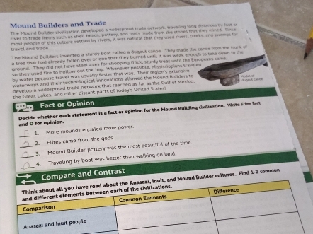 Mound Builders and Trade 
The Mound Builder civilization developed a widespread trade network, traveling long distances by foot on 
river to trade items such as shell heads, pottery, and toots made from the stones that they mined. Sece 
、 
travel and trade most people of this culture settled by rivers, I was natural that they used rers, creews, and swamps fo 
The Mound Builders invented a sturdy boat called a dugout canoe. They made the canue from the trune of 
a tree thall had already fallen ever or one that they burned until, it was weak soough to take down to the 
ground. They did not have steel axes for chopping thick, sturly trees unt the Europeans came, 
so they used fire to hollow out the log. Whenever possible, Mississippians traveled 
by water because travel was usually faster that way. Their region's extensive 
waterways and their technological, inovations allowed the Mound Huiders to 
develop a widespread trade network that reached as far as the Guif of Mexico. Morutet i 
the Great Lakes, and other distant parts of today's United Statesi 
Fact or Opinion 
Decide whether each statement is a fact or opinion for the Mound Building civilization. Write F for fact and O for opinion. 
_ 
1. More mounds equaled more power. 
2. Elites came from the gods. 
_3. Mound Builder pottery was the most beautiful of the time. 
_ 
_4. Traveling by boat was better than walking on land. 
Compare and Contrast 
d Mound Builder cultures. Find L- commén