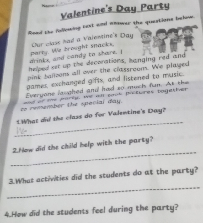 Valentine's Day Party 
Read the following text and answer the questions below. 
Our class had a Valentine's Day 
party. We brought snacks, 
drinks, and candy to share. I 
helped set up the decorations, hanging red and 
pink balloons all over the classroom. We played 
games, exchanged gifts, and listened to music. 
Everyone laughed and had so much fun. At the 
end of the party, we all took pictures together 
to remember the special day. 
_ 
1.What did the class do for Valentine's Day? 
_ 
2.How did the child help with the party? 
_ 
3.What activities did the students do at the party? 
4.How did the students feel during the party?