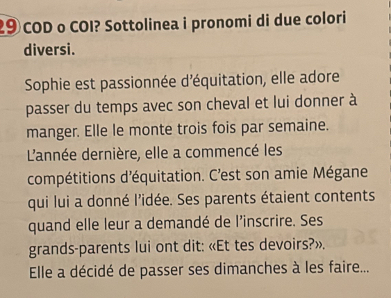 2⑨ COD o COI? Sottolinea i pronomi di due colori 
diversi. 
Sophie est passionnée d'équitation, elle adore 
passer du temps avec son cheval et lui donner à 
manger. Elle le monte trois fois par semaine. 
L'année dernière, elle a commencé les 
compétitions d'équitation. C'est son amie Mégane 
qui lui a donné l’idée. Ses parents étaient contents 
quand elle leur a demandé de l'inscrire. Ses 
grands-parents lui ont dit: «Et tes devoirs?». 
Elle a décidé de passer ses dimanches à les faire...