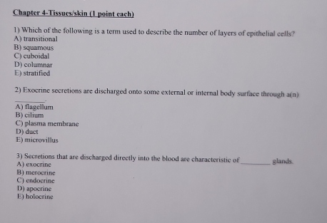 Chapter 4-Tissucs/skin (1 point each)
1) Which of the following is a term used to describe the number of layers of epithelial cells?
A) transitional
B) squamous
C) cuboidal
D) columnar
E) stratified
_
2) Exocrine secretions are discharged onto some external or internal body surface through a(n)
A) flagellum
B) cilium
C) plasma membrane
D) duct
E) microvillus
3) Secretions that are discharged directly into the blood are characteristic of_ glands.
A) exocrine
B) merocrine
C) endocrine
D) apocrine
E) holocrine