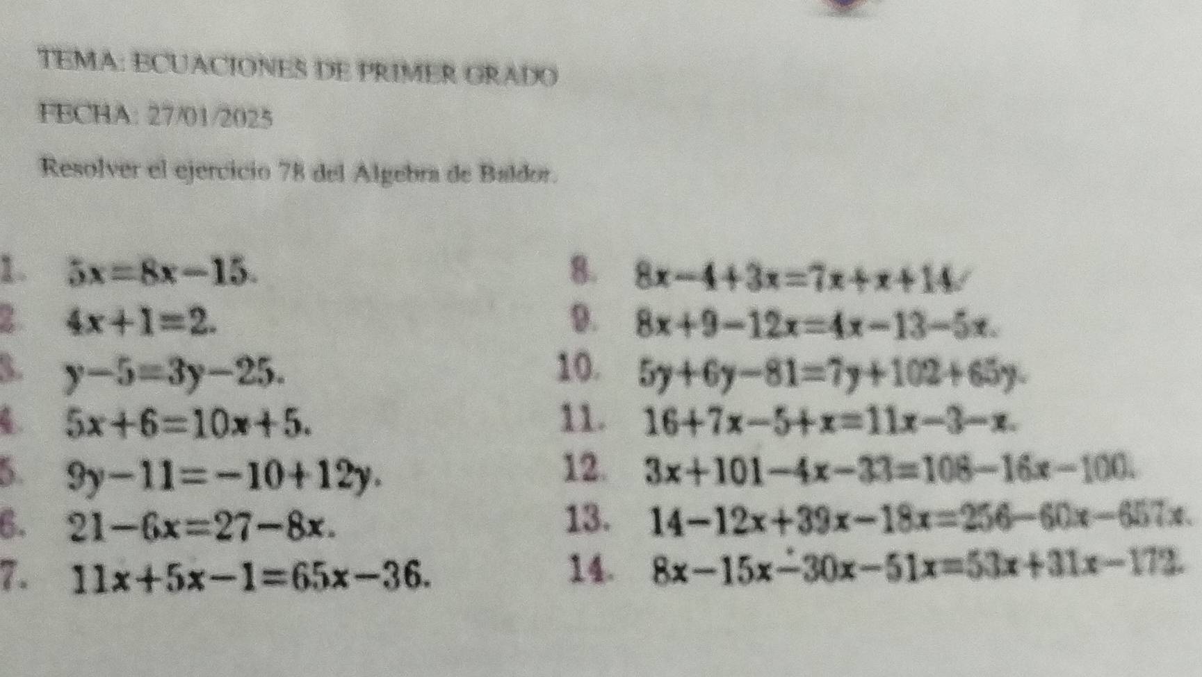 TEMA: ECUACIONES DE PRIMER GRADO 
FECHA: 27/01/2025 
Resolver el ejercicio 78 del Algebra de Baldor. 
1. 5x=8x-15. 8. 8x-4+3x=7x+x+14
2 4x+1=2. 
9. 8x+9-12x=4x-13-5x. 
3. y-5=3y-25. 10. 5y+6y-81=7y+102+65y. 
4. 5x+6=10x+5. 11. 16+7x-5+x=11x-3-x. 
5 9y-11=-10+12y. 
12. 3x+101-4x-33=108-16x-100. 
6. 21-6x=27-8x. 13. 14-12x+39x-18x=256-60x-657x
7. 11x+5x-1=65x-36. 
14. 8x-15x-30x-51x=53x+31x-172