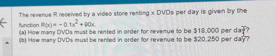 The revenue R received by a video store renting x DVDs per day is given by the 
function R(x)=-0.1x^2+90x. 
(a) How many DVDs must be rented in order for revenue to be $18,000 per day? 
(b) How many DVDs must be rented in order for revenue to be $20,250 per day?