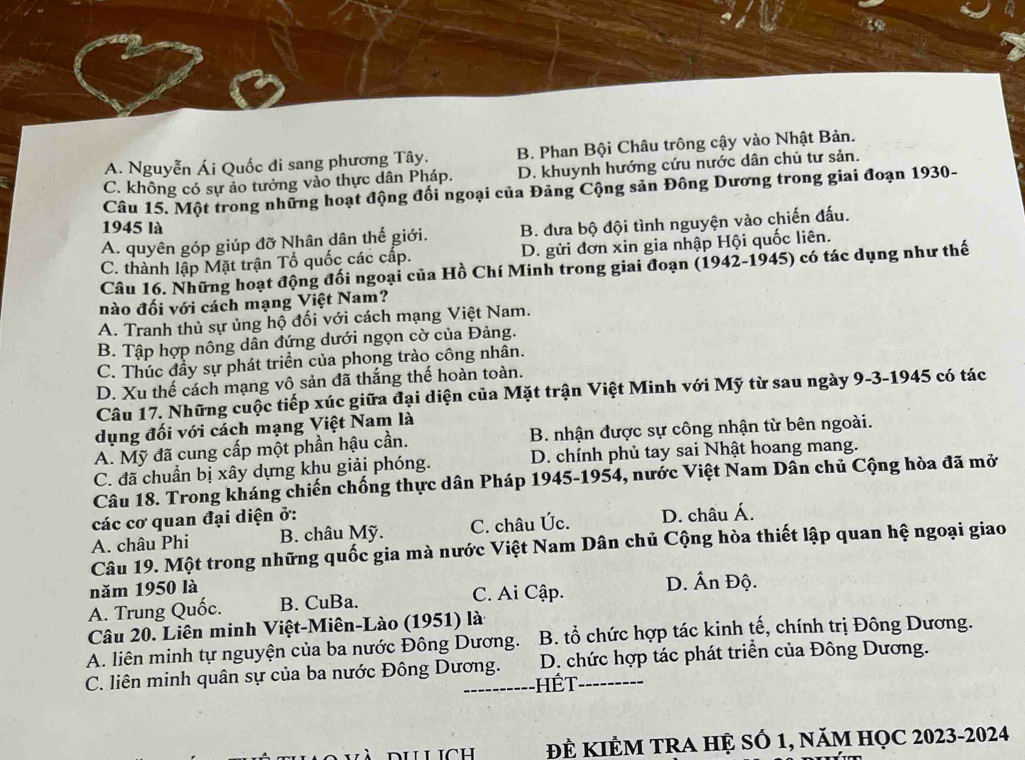 A. Nguyễn Ái Quốc đi sang phương Tây. B. Phan Bội Châu trông cậy vào Nhật Bản.
C. không có sự ảo tưởng vào thực dân Pháp. D. khuynh hướng cứu nước dân chủ tư sản.
Câu 15. Một trong những hoạt động đối ngoại của Đảng Cộng sản Đông Dương trong giai đoạn 1930-
1945 là
A. quyên góp giúp đỡ Nhân dân thế giới. B. đưa bộ đội tình nguyện vào chiến đấu.
C. thành lập Mặt trận Tổ quốc các cấp. D. gửi đơn xin gia nhập Hội quốc liên.
Câu 16. Những hoạt động đối ngoại của Hồ Chí Minh trong giai đoạn (1942-1945) có tác dụng như thế
nào đối với cách mạng Việt Nam?
A. Tranh thủ sự ủng hộ đối với cách mạng Việt Nam.
B. Tập hợp nông dân đứng dưới ngọn cờ của Đảng.
C. Thúc đầy sự phát triển của phong trào công nhân.
D. Xu thế cách mạng vô sản đã thắng thế hoàn toàn.
Câu 17. Những cuộc tiếp xúc giữa đại diện của Mặt trận Việt Minh với Mỹ từ sau ngày 9-3-1945 có tác
dụng đối với cách mạng Việt Nam là
A. Mỹ đã cung cấp một phần hậu cần. B. nhận được sự công nhận từ bên ngoài.
C. đã chuẩn bị xây dựng khu giải phóng. D. chính phủ tay sai Nhật hoang mang.
Câu 18. Trong kháng chiến chống thực dân Pháp 1945-1954, nước Việt Nam Dân chủ Cộng hòa đã mở
các cơ quan đại diện ở:
A. châu Phi B. châu Mỹ. C. châu Úc. D. châu Á.
Câu 19. Một trong những quốc gia mà nước Việt Nam Dân chủ Cộng hòa thiết lập quan hệ ngoại giao
năm 1950 là
A. Trung Quốc. B. CuBa. C. Ai Cập. D. Ấn Độ.
Câu 20. Liên minh Việt-Miên-Lào (1951) là
A. liên minh tự nguyện của ba nước Đông Dương. B. tổ chức hợp tác kinh tế, chính trị Đông Dương.
C. liên minh quân sự của ba nước Đông Dương. D. chức hợp tác phát triển của Đông Dương.
Hết
ĐÊ KIÊM TRA HỆ Số 1, năm HọC 2023-2024