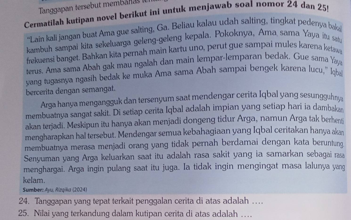 Tanggapan tersebut memban as i 
Cermatilah kutipan novel berikut ini untuk menjawab soal nomor 24 dan 25! 
“Lain kali jangan buat Ama gue salting, Ga. Beliau kalau udah salting, tingkat pedenya baka 
kambuh sampai kita sekeluarga geleng-geleng kepala. Pokoknya, Ama sama Yaya itu satu 
frekuensi banget. Bahkan kita pernah main kartu uno, perut gue sampai mules karena ketawa 
terus. Ama sama Abah gak mau ngalah dan main lempar-lemparan bedak. Gue sama Yaya 
yang tugasnya ngasih bedak ke muka Ama sama Abah sampai bengek karena lucu,” Iqbal 
bercerita dengan semangat. 
Arga hanya mengangguk dan tersenyum saat mendengar cerita Iqbal yang sesungguhnya 
membuatnya sangat sakit. Di setiap cerita Iqbal adalah impian yang setiap hari ia dambakan 
akan terjadi. Meskipun itu hanya akan menjadi dongeng tidur Arga, namun Arga tak berhenti 
mengharapkan hal tersebut. Mendengar semua kebahagiaan yang Iqbal ceritakan hanya akan 
membuatnya merasa menjadi orang yang tidak pernah berdamai dengan kata beruntung. 
Senyuman yang Arga keluarkan saat itu adalah rasa sakit yang ia samarkan sebagai rasa 
menghargai. Arga ingin pulang saat itu juga. Ia tidak ingin mengingat masa lalunya yang 
kelam. 
Sumber: Ayu, Rizqika (2024) 
24. Tanggapan yang tepat terkait penggalan cerita di atas adalah …
25. Nilai yang terkandung dalam kutipan cerita di atas adalah …