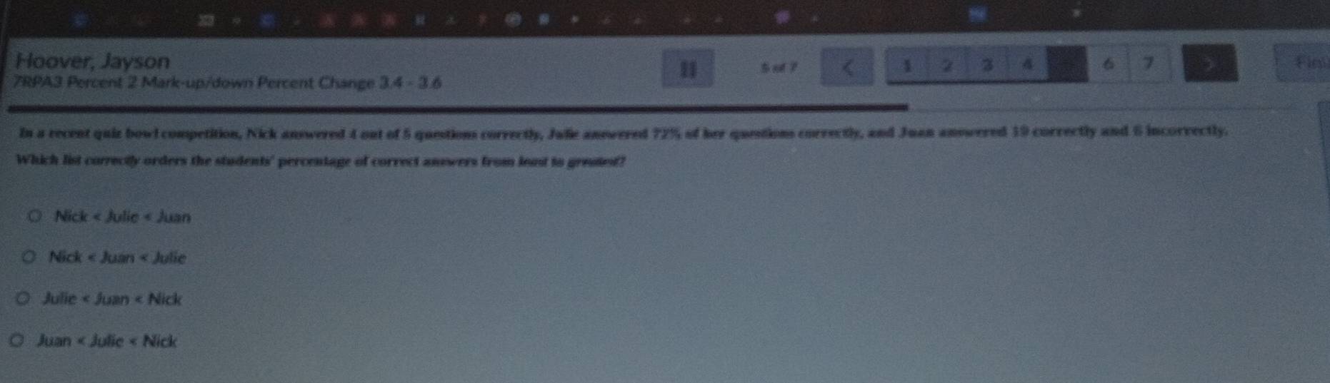 Hoover, Jayson S ol ? Fim
11
1 2 3 A 6 7 
7RPA3 Percent 2 Mark-up/down Percent Change 3.4-3.6
In a recent quiz bowl competition, Nick answered 4 out of 5 questions correctly, Jalie answered 72% of her questions correctly, and Juan answered 19 correctly and 6 incorvectly.
Which list correctly orders the students' percentage of correct answers from least to grestet?
Nick
Nick
Julie
Juan