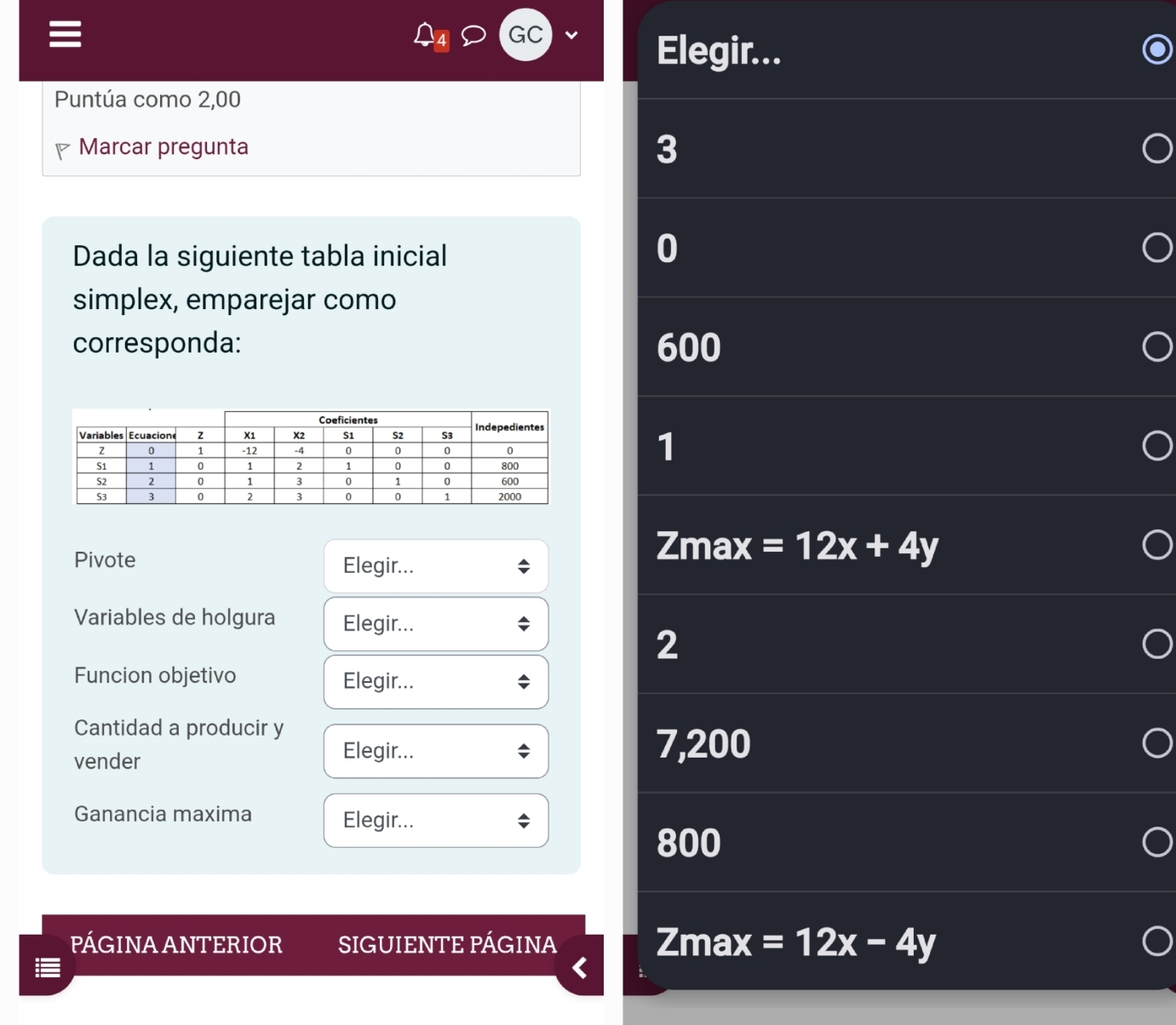 GC
Elegir...
Puntúa como 2,00
Marcar pregunta 3
Dada la siguiente tabla inicial
0
simplex, emparejar como
corresponda: 600
1
Pivote Elegir...
Zmax =12x+4y
Variables de holgura Elegir...
2
Funcion objetivo Elegir...
Cantidad a producir y
vender
Elegir... 7,200
Ganancia maxima Elegir...
800
PÁGINA ANTERIOR SIGUIENTE PÁGINA Zmax =12x-4y