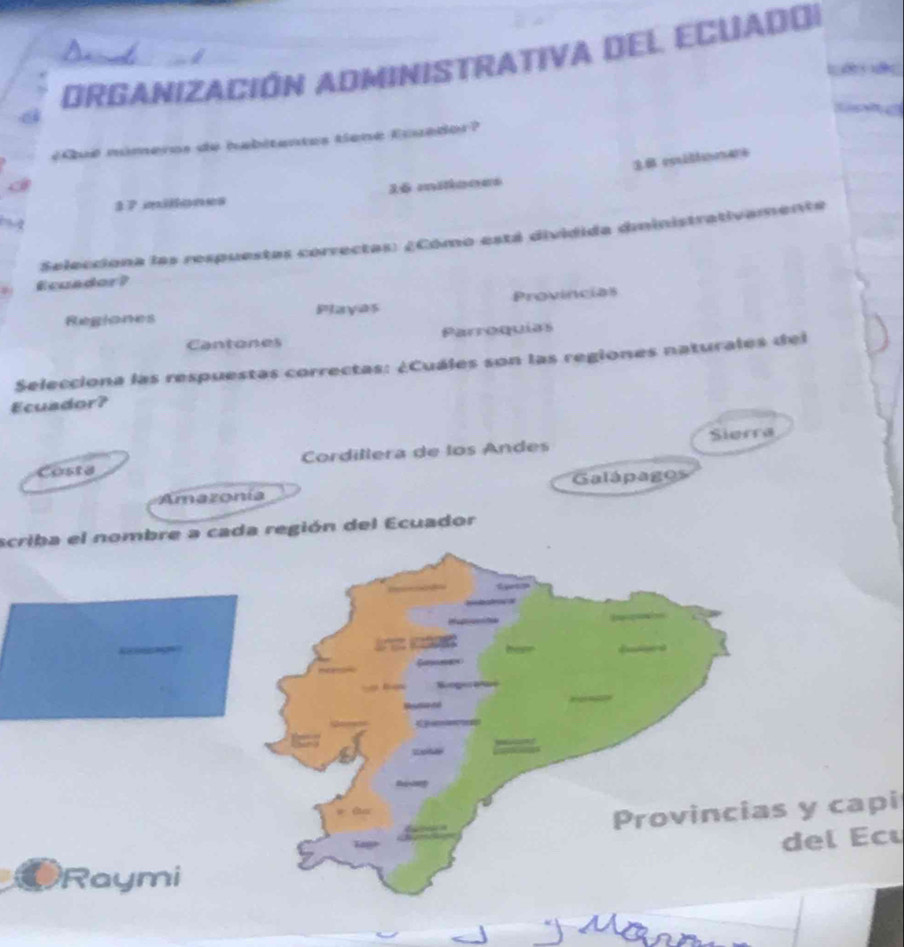 DRGANIZACIÓN ADMINISTRATIVa DEl ECuaDOI
#Qué números de habitentes tiené Eouédor?
3 7 milones 16 mitianes
Selecciona las respuestas correctas: ¿Cómo está dividida dministrativamente
Ecuador?
Playas Provincias
Cantones Parroquías
Selecciona las respuestas correctas: ¿Cuáles son las regiones naturales del
Ecuador?
Sierra
Costa Cordillera de los Andes
Amazonía Galápagos
scriba el nombre a cada región del Ecuador
Provincias y capi
del Ecu
Raymi