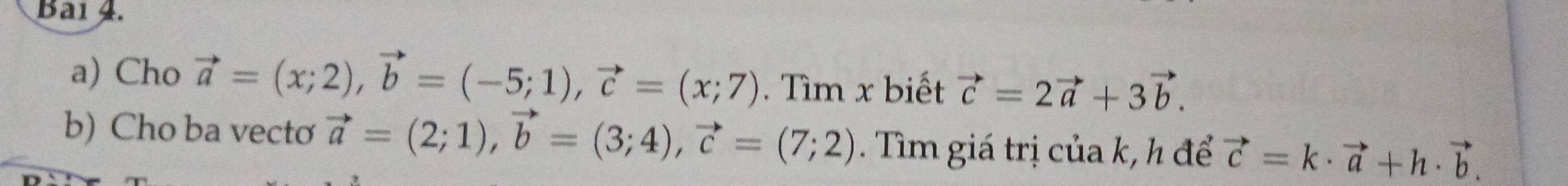 Bai 4. 
a) Cho vector a=(x;2), vector b=(-5;1), vector c=(x;7). Tìm x biết vector c=2vector a+3vector b. 
b) Cho ba vecto vector a=(2;1), vector b=(3;4), vector c=(7;2). Tìm giá trị của k, h để vector c=k· vector a+h· vector b.