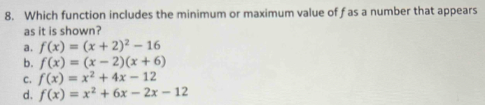 Which function includes the minimum or maximum value of f as a number that appears
as it is shown?
a. f(x)=(x+2)^2-16
b. f(x)=(x-2)(x+6)
C. f(x)=x^2+4x-12
d. f(x)=x^2+6x-2x-12