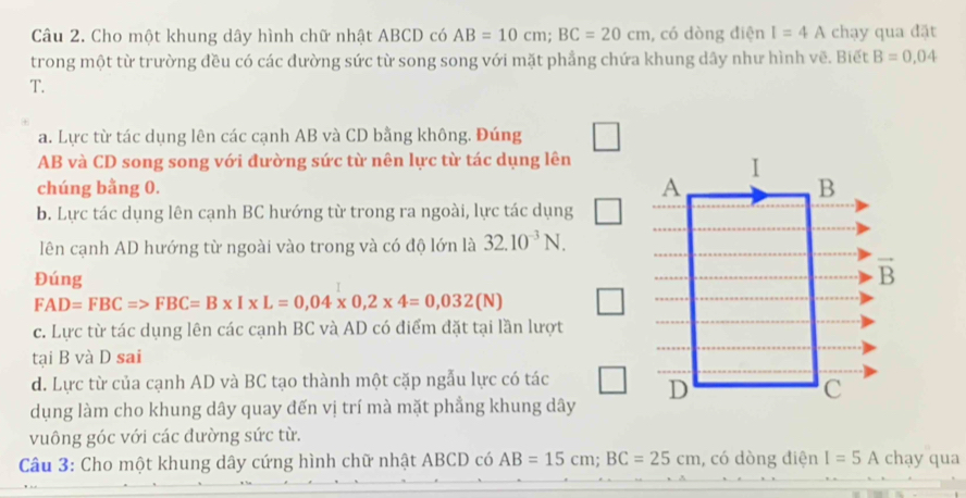 Cho một khung dây hình chữ nhật ABCD có AB=10cm;BC=20cm , có dòng điện I=4A chạy qua đặt
trong một từ trường đều có các đường sức từ song song với mặt phẳng chứa khung dây như hình vẽ. Biết B=0,04
T.
a. Lực từ tác dụng lên các cạnh AB và CD bằng không. Đúng
AB và CD song song với đường sức từ nên lực từ tác dụng lên
chúng bằng 0.
b. Lực tác dụng lên cạnh BC hướng từ trong ra ngoài, lực tác dụng
lên cạnh AD hướng từ ngoài vào trong và có độ lớn là 32.10^(-3)N.
Đúng
FAD=FBC=>FBC=B* I* L=0,04* 0,2* 4=0,032(N)
c. Lực từ tác dụng lên các cạnh BC và AD có điểm đặt tại lần lượt
tại B và D sai
d. Lực từ của cạnh AD và BC tạo thành một cặp ngẫu lực có tác
dụng làm cho khung dây quay đến vị trí mà mặt phẳng khung dây
vuông góc với các đường sức từ.
Câu 3: Cho một khung dây cứng hình chữ nhật ABCD có AB=15cm;BC=25cm , có dòng điện I=5A chạy c ua