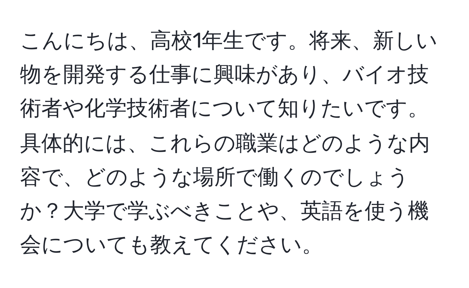 こんにちは、高校1年生です。将来、新しい物を開発する仕事に興味があり、バイオ技術者や化学技術者について知りたいです。具体的には、これらの職業はどのような内容で、どのような場所で働くのでしょうか？大学で学ぶべきことや、英語を使う機会についても教えてください。