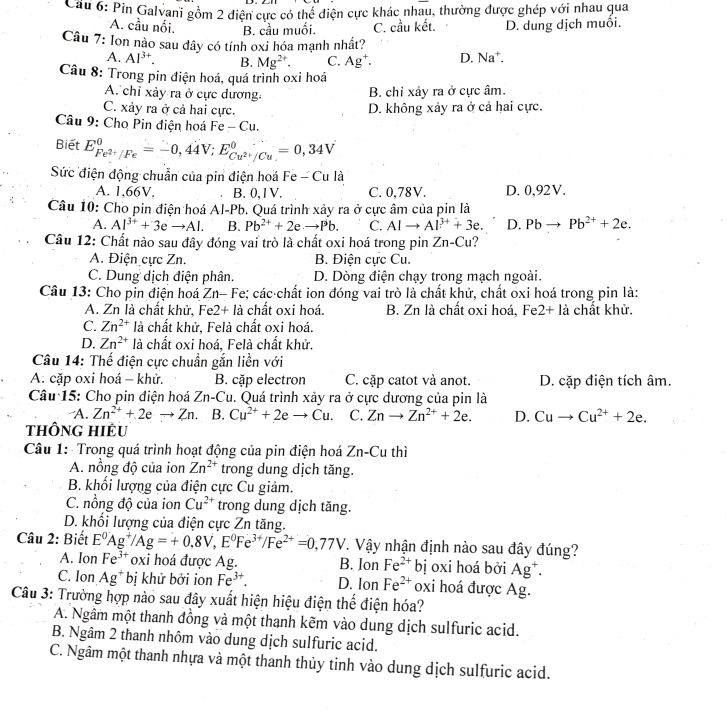 Cau 6: Pin Galvani gồm 2 điện cực có thể điện cực khác nhau, thường được ghép với nhau qua
*A. cầu nối. B. cầu muối. C. cầu kết. D. dung dịch muôi.
Câu 7: lon nào sau đây có tính oxi hóa mạnh nhất?
A. Al^(3+). B. Mg^(2+). C. Ag^+. D. Na*.
Câu 8: Trong pin điện hoá, quá trình oxi hoá
A. chỉ xảy ra ở cực dương: B. chỉ xảy ra ở cực âm.
C. xảy ra ở cả hai cực. D. không xảy ra ở cả hai cực.
Câu 9: Cho Pin điện hoá Fe-Cu.
Biết E_Fe^(2+)/Fe^0=-0,44V;E_Cu^(2+)/Cu^0=0,34V
Sức điện động chuẩn của pin điện hoá Fe - Cu là
A. 1,66V. B. 0,1V. C. 0,78V. D. 0,92V.
Câu 10: Cho pin điện hoá Al-Pb. Quá trình xảy ra ở cực âm của pin là
A. Al^(3+)+3eto Al. B. Pb^(2+)+2e· to Pb. C. AIto AI^(3+)+3e. D. PB to Pb^(2+)+2e.
Câu 12: Chất nào sau đây đóng vai trò là chất oxi hoá trong pin Zn-C Cu?
A. Điện cực Zn. B. Điện cực Cu.
C. Dung dịch điện phân. D. Dòng điện chạy trong mạch ngoài.
Câu 13: Cho pin điện hoá Zn- Fe; các chất ion đóng vai trò là chất khử, chất oxi hoá trong pin là:
A. Zn là chất khử, Fe2+ là chất oxi hoá. B. Zn là chất oxi hoá, Fe 2+la chất khử.
C. Zn^(2+) là chất khử, Felà chất oxi hoá.
D. Zn^(2+) là chất oxi hoá. Felà chất khử.
Câu 14: Thế điện cực chuẩn gắn liền với
A. cặp oxi hoá - khử. B. cặp electron C. cặp catot và anot. D. cặp điện tích âm.
Câu 15: Cho pin điện hoá Zn-Cu. Quá trình xảy ra ở cực dương của pin là
A. Zn^(2+)+2eto Zn. B. Cu^(2+)+2eto Cu. C. Znto Zn^(2+)+2e. D. Cuto Cu^(2+)+2e.
thÔng hiểu
Câu 1:  Trong quá trình hoạt động của pin điện hoá Zn-Cu thì
A. nồng độ của ion Zn^(2+) trong dung dịch tăng.
B. khổi lượng của điện cực Cu giảm.
C. nồng độ của ion Cu^(2+) trong dung dịch tăng.
D. khổi lượng của điện cực Zn tăng.
Câu 2: Biết E^0Ag^+/Ag=+0,8V,E^0Fe^(3+)/Fe^(2+)=0,77V T. Vậy nhận định nào sau đây đúng?
A. Ion Fe^(3+) oxi hoá được Ag. B. Ion Fe^(2+) bị oxi hoá bởi Ag^+.
C. Ion Ag^+ bị khử bởi ion Fe^(3+). D. Ion Fe^(2+) oxi hoá được Ag.
Câu 3: Trường hợp nào sau đây xuất hiện hiệu điện thể điện hóa?
A. Ngâm một thanh đồng và một thanh kẽm vào dung dịch sulfuric acid.
B. Ngâm 2 thanh nhôm vào dung dịch sulfuric acid.
C. Ngâm một thanh nhựa và một thanh thủy tinh vào dung dịch sulfuric acid.