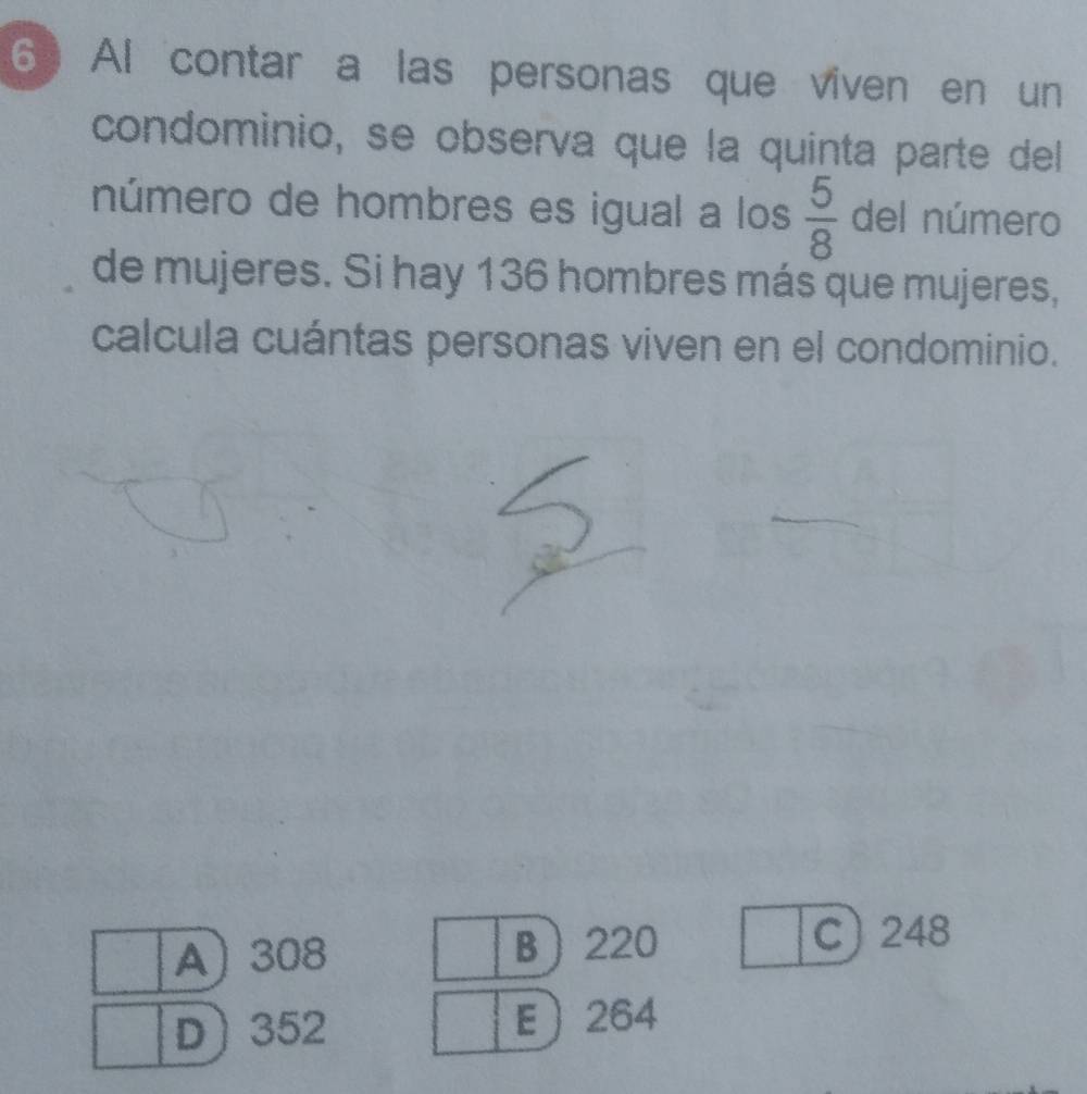 Al contar a las personas que viven en un
condominio, se obsería que la quinta parte del
número de hombres es igual a los  5/8  del número
de mujeres. Si hay 136 hombres más que mujeres,
calcula cuántas personas viven en el condominio.
A 308 B 220
C 248
D 352 E 264