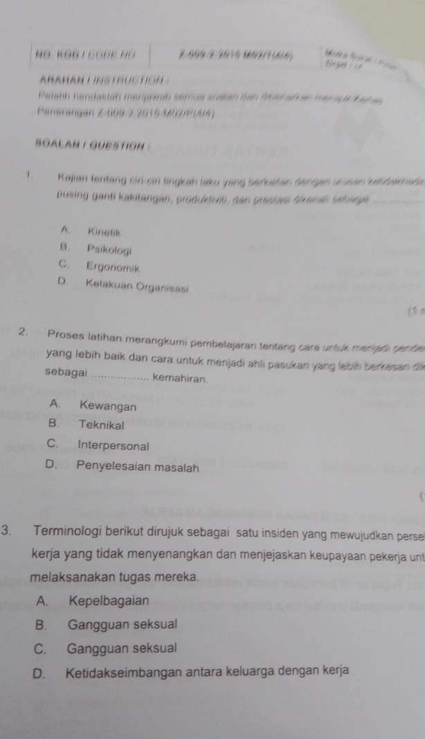 NÖ. KĐB T COĐK NÖ Z.009-2/2019 102/1 (6/6)
t 
ARAHAN L INSTRUCTION
Pelath handakiah menjanh semua soalan den disenaßan merapa Kanas 
Penerangan Z 609-2 2015 RG2|P (A/4)
sOALAN I QUESTION 
、 Kajian tentang sin-sin tingkah laku yang berkatan dengan arusen kabbaknade
pusing ganti kakitangan, produktivis, dan prestas dikenal sévare
A. Kinetik
B. Psikologi
C. Ergonomik
D. Kelakuan Organisasi
2. Proses latihan merangkumi pembelajaran tentang cara untuk meriadi gende
yang lebih baik dan cara untuk menjadi ahli pasukan yang lebih berkesan di 
sebagai _kemahiran.
A. Kewangan
B. Teknikal
C. Interpersonal
D. Penyelesaian masalah
3. Terminologi berikut dirujuk sebagai satu insiden yang mewujudkan perse
kerja yang tidak menyenangkan dan menjejaskan keupayaan pekerja unt
melaksanakan tugas mereka.
A. Kepelbagaian
B. Gangguan seksual
C. Gangguan seksual
D. Ketidakseimbangan antara keluarga dengan kerja