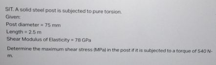 SIT. A solid steel post is subjected to pure torsion. 
Given: 
Post diameter =75mm
Length =2.5m
Shear Modulus of Elasticity =78GPa
Determine the maximum shear stress (MPa) in the post if it is subjected to a torque of 540 N-
m.