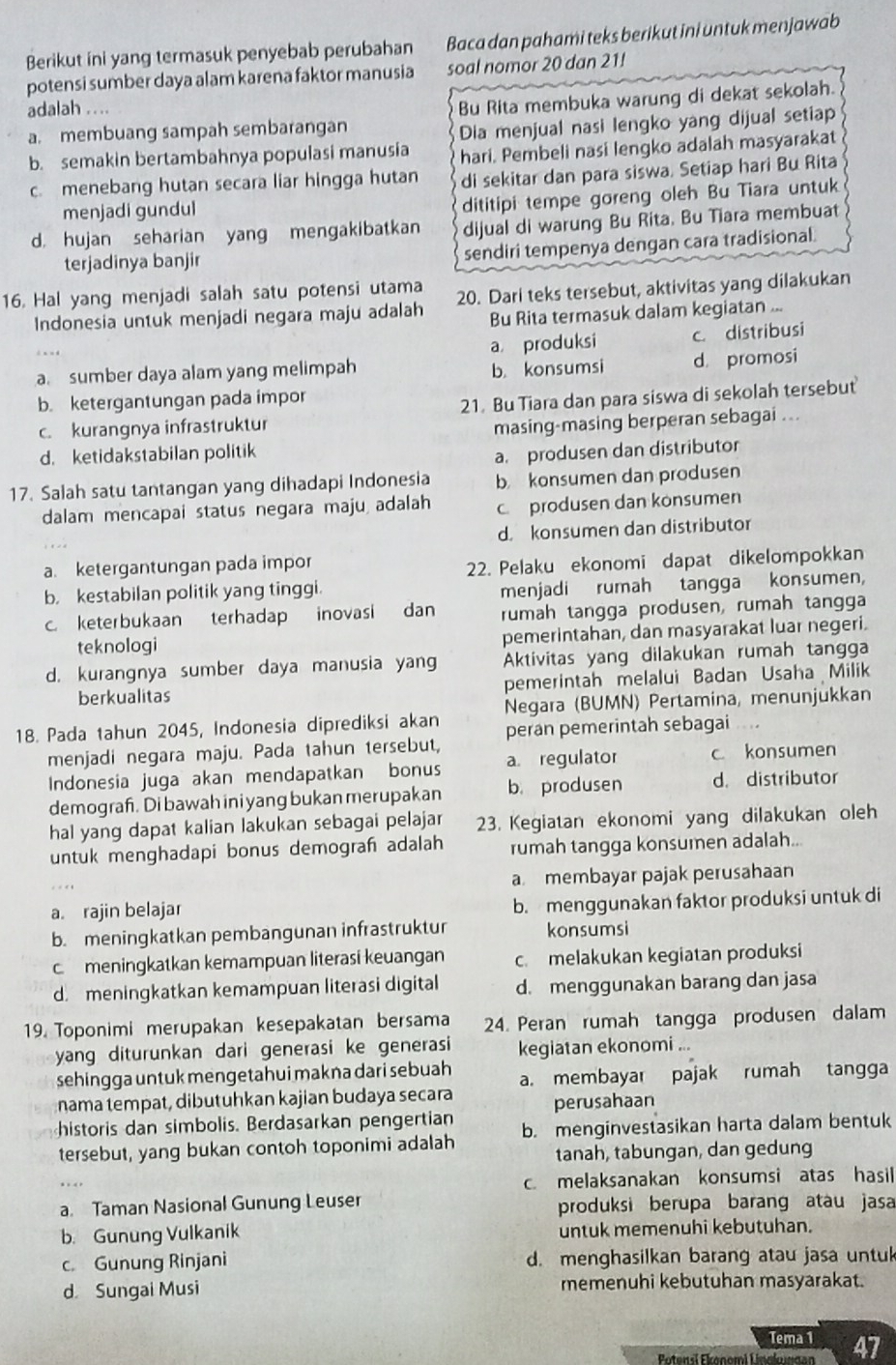 Berikut ini yang termasuk penyebab perubahan Baca dan pahami teks berikut ini untuk menjawab
potensi sumber daya alam karena faktor manusia soal nomor 20 dan 21!
adalah .. ..
Bu Rita membuka warung di dekat sekolah.
a. membuang sampah sembarangan
Dia menjual nasi lengko yang dijual setiap
b. semakin bertambahnya populasi manusia hari. Pembeli nasi lengko adalah masyarakat
c. menebang hutan secara liar hingga hutan di sekitar dan para siswa. Setiap hari Bu Rita
menjadi gundul
dititipi tempe goreng oleh Bu Tiara untuk
d. hujan seharian yang mengakibatkan dijual di warung Bu Rita. Bu Tiara membuat
terjadinya banjir
sendiri tempenya dengan cara tradisional.
16. Hal yang menjadi salah satu potensi utama 20. Dari teks tersebut, aktivitas yang dilakukan
Indonesia untuk menjadi negara maju adalah Bu Rita termasuk dalam kegiatan ...
a produksi c. distribusi
a. sumber daya alam yang melimpah b. konsumsi d. promosi
b. ketergantungan pada impor
c. kurangnya infrastruktur 21. Bu Tiara dan para siswa di sekolah tersebut
masing-masing berperan sebagai ...
d. ketidakstabilan politik
a. produsen dan distributor
17. Salah satu tantangan yang dihadapi Indonesia b konsumen dan produsen
dalam mencapai status negara maju adalah c.produsen dan konsumen
d. konsumen dan distributor
a. ketergantungan pada impor
22. Pelaku ekonomi dapat dikelompokkan
b. kestabilan politik yang tinggi.
menjadi rumah tangga konsumen,
c. keterbukaan terhadap inovasi dan rumah tangga produsen, rumah tangga
teknologi pemerintahan, dan masyarakat luar negeri.
d. kurangnya sumber daya manusia yan Aktivitas yang dilakukan rumah tangga
berkualitas pemerintah melalui Badan Usaha Milik
18. Pada tahun 2045, Indonesia diprediksi akan Negara (BUMN) Pertamina, menunjukkan
menjadi negara maju. Pada tahun tersebut, peran pemerintah sebagai .
Indonesia juga akan mendapatkan bonus a. regulator c konsumen
demograh. Di bawah ini yang bukan merupakan b. produsen d. distributor
hal yang dapat kalian lakukan sebagai pelajar 23. Kegiatan ekonomi yang dilakukan oleh
untuk menghadapi bonus demograh adalah rumah tangga konsumen adalah..
a membayar pajak perusahaan
a. rajin belajar b. menggunakan faktor produksi untuk di
b. meningkatkan pembangunan infrastruktur konsumsi
c. meningkatkan kemampuan literasi keuangan c. melakukan kegiatan produksi
d. meningkatkan kemampuan literasi digital d. menggunakan barang dan jasa
19. Toponimi merupakan kesepakatan bersama 24. Peran rumah tangga produsen dalam
yang diturunkan dari generasi ke generasi kegiatan ekonomi ...
sehingga untuk mengetahui makna dari sebuah a.membayar pajak rumah tangga
nama tempat, dibutuhkan kajian budaya secara perusahaan
historis dan simbolis. Berdasarkan pengertian
tersebut, yang bukan contoh toponimi adalah b. menginvestasikan harta dalam bentuk
tanah, tabungan, dan gedung
c. melaksanakan konsumsi atas hasil
a. Taman Nasional Gunung Leuser produksi berupa barang atau jasa
b. Gunung Vulkanik untuk memenuhi kebutuhan.
c. Gunung Rinjani d. menghasilkan barang atau jasa untuk
d Sungai Musi memenuhi kebutuhan masyarakat.
Tema 1 47