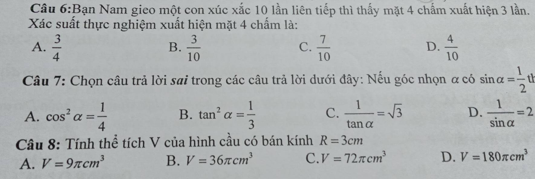 Bạn Nam gieo một con xúc xắc 10 lần liên tiếp thì thấy mặt 4 chấm xuất hiện 3 lần.
Xác suất thực nghiệm xuất hiện mặt 4 chấm là:
A.  3/4   3/10   7/10   4/10 
B.
C.
D.
Câu 7: Chọn câu trả lời sai trong các câu trả lời dưới đây: Nếu góc nhọn α có sin alpha = 1/2 t
A. cos^2alpha = 1/4  tan^2alpha = 1/3   1/tan alpha  =sqrt(3)  1/sin alpha  =2
B.
C.
D.
Câu 8: Tính thể tích V của hình cầu có bán kính R=3cm
A. V=9π cm^3 B. V=36π cm^3
C. V=72π cm^3 D. V=180π cm^3