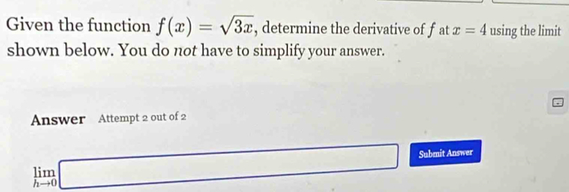 Given the function f(x)=sqrt(3x) , determine the derivative of fat x=4 using the limit 
shown below. You do not have to simplify your answer. 
Answer Attempt 2 out of 2
limlimits _hto 0□ Submit Answer