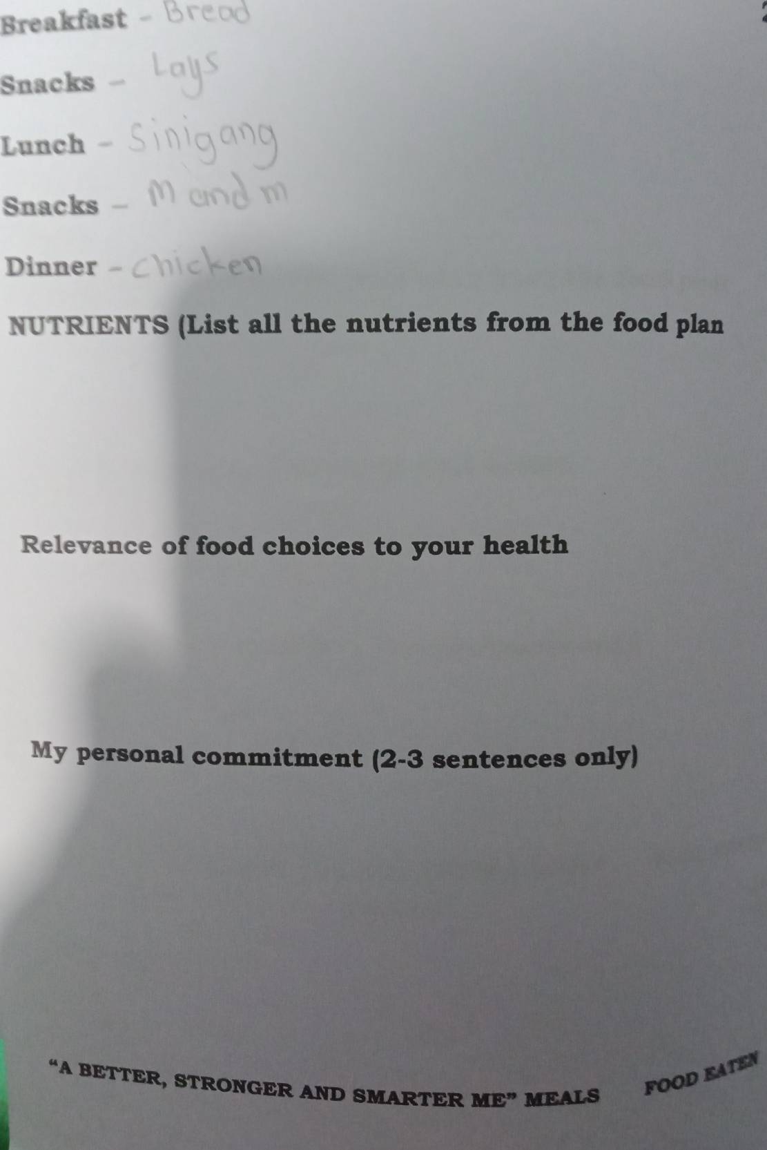 Breakfast 
Snacks 
Lunch 
Snacks 
Dinner 
NUTRIENTS (List all the nutrients from the food plan 
Relevance of food choices to your health 
My personal commitment (2-3 sentences only) 
“A BETTER, STRONGER AND SMARTER ME” MEALS 
FOOD KATEN