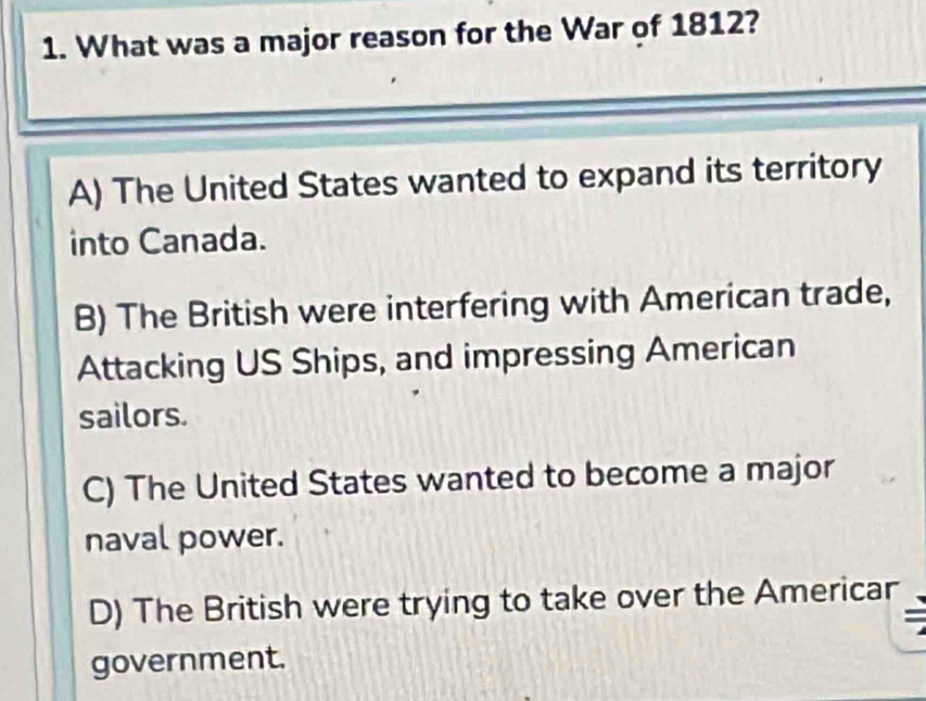 What was a major reason for the War of 1812?
A) The United States wanted to expand its territory
into Canada.
B) The British were interfering with American trade,
Attacking US Ships, and impressing American
sailors.
C) The United States wanted to become a major
naval power.
D) The British were trying to take over the Americar
government.