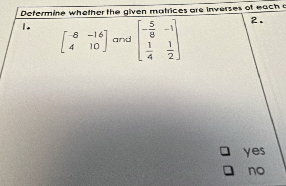 Determine whether the given matrices are inverses of each a
1.
beginbmatrix -8&-16 4&10endbmatrix and beginbmatrix - 5/8 &-1  1/4 & 1/2 endbmatrix
2.
yes
no