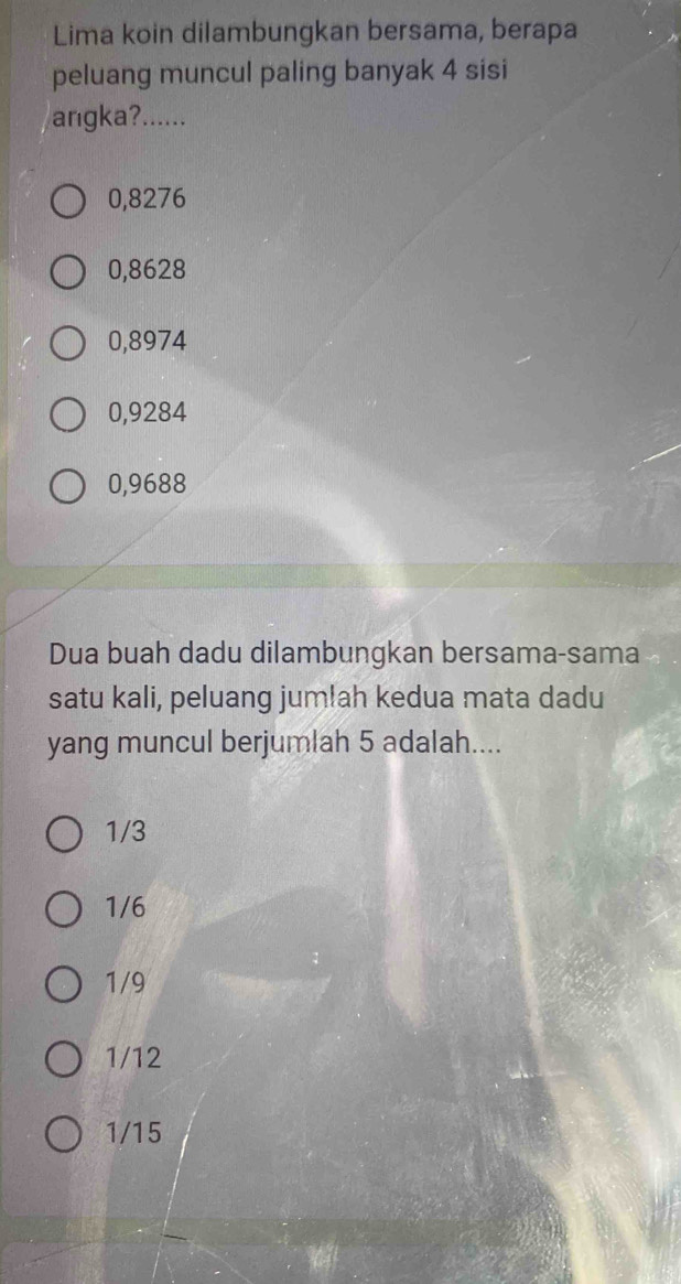 Lima koin dilambungkan bersama, berapa
peluang muncul paling banyak 4 sisi
angka?......
0,8276
0,8628
0,8974
0,9284
0,9688
Dua buah dadu dilambungkan bersama-sama
satu kali, peluang jumlah kedua mata dadu
yang muncul berjumlah 5 adalah....
1/3
1/6
1/9
1/12
1/15