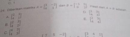 C. 1
24. Diberikan matriks A=beginbmatrix 3&-2 4&1endbmatrix dan B=beginbmatrix -1&5 0&3endbmatrix. Hasil dari A+B adalsh
A. beginbmatrix 2&3 4&1endbmatrix
D. beginbmatrix 2&3 4&3endbmatrix
B. beginbmatrix 2&3 4&2endbmatrix E. beginbmatrix 2&3 4&4endbmatrix
C. beginbmatrix 4&3 4&3endbmatrix
17 5 -2 [341]